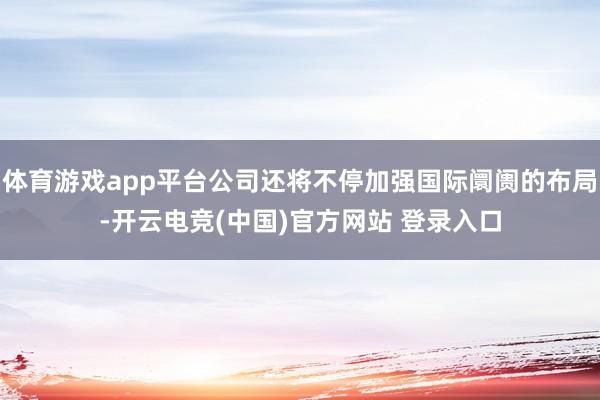体育游戏app平台公司还将不停加强国际阛阓的布局-开云电竞(中国)官方网站 登录入口