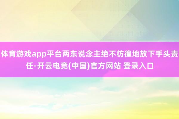 体育游戏app平台两东说念主绝不彷徨地放下手头责任-开云电竞(中国)官方网站 登录入口