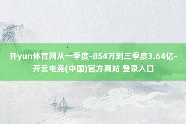 开yun体育网从一季度-854万到三季度3.64亿-开云电竞(中国)官方网站 登录入口