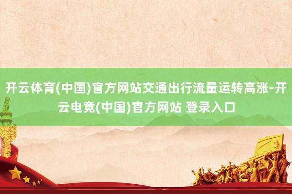 开云体育(中国)官方网站交通出行流量运转高涨-开云电竞(中国)官方网站 登录入口