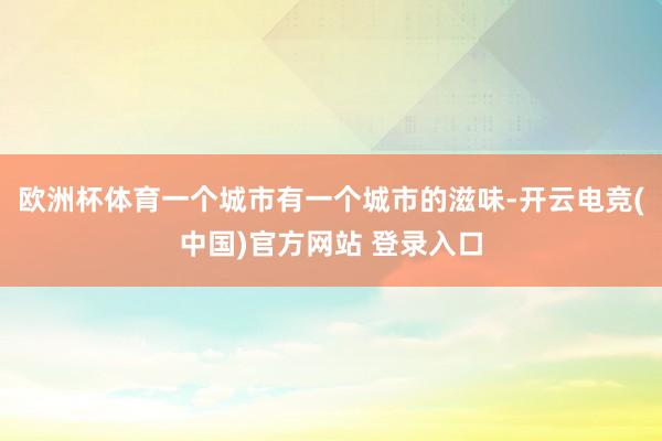 欧洲杯体育一个城市有一个城市的滋味-开云电竞(中国)官方网站 登录入口