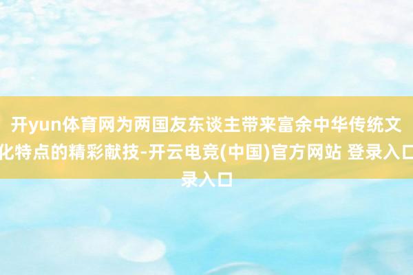 开yun体育网为两国友东谈主带来富余中华传统文化特点的精彩献技-开云电竞(中国)官方网站 登录入口