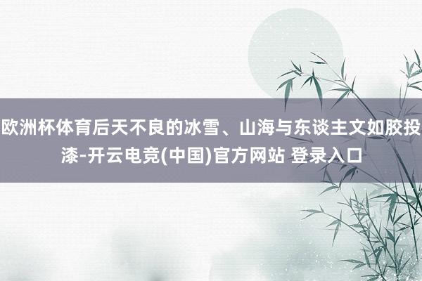 欧洲杯体育后天不良的冰雪、山海与东谈主文如胶投漆-开云电竞(中国)官方网站 登录入口