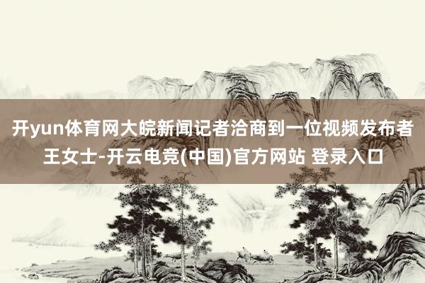 开yun体育网大皖新闻记者洽商到一位视频发布者王女士-开云电竞(中国)官方网站 登录入口
