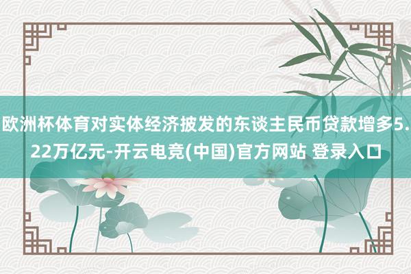 欧洲杯体育对实体经济披发的东谈主民币贷款增多5.22万亿元-开云电竞(中国)官方网站 登录入口