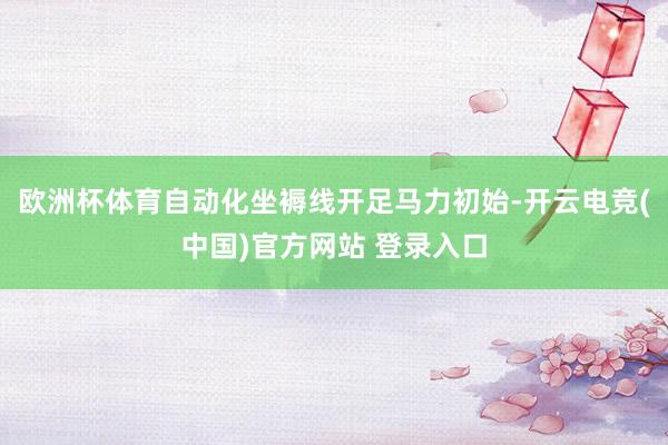 欧洲杯体育自动化坐褥线开足马力初始-开云电竞(中国)官方网站 登录入口