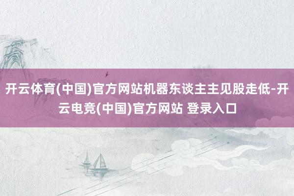 开云体育(中国)官方网站机器东谈主主见股走低-开云电竞(中国)官方网站 登录入口