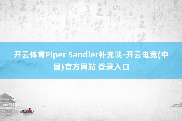 开云体育　　Piper Sandler补充谈-开云电竞(中国)官方网站 登录入口