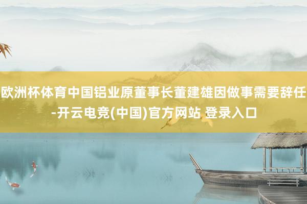 欧洲杯体育中国铝业原董事长董建雄因做事需要辞任-开云电竞(中国)官方网站 登录入口