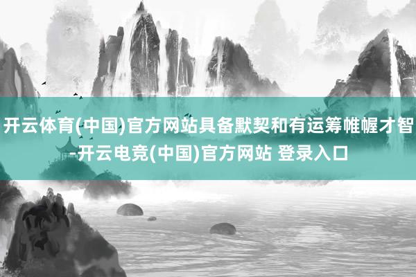 开云体育(中国)官方网站具备默契和有运筹帷幄才智-开云电竞(中国)官方网站 登录入口