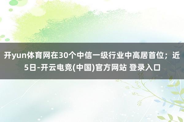 开yun体育网在30个中信一级行业中高居首位；近5日-开云电竞(中国)官方网站 登录入口