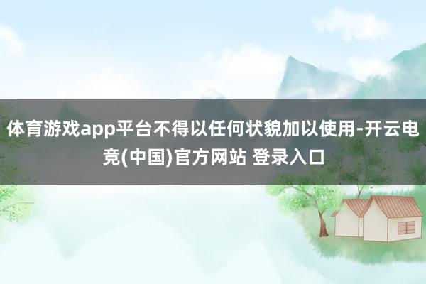 体育游戏app平台不得以任何状貌加以使用-开云电竞(中国)官方网站 登录入口