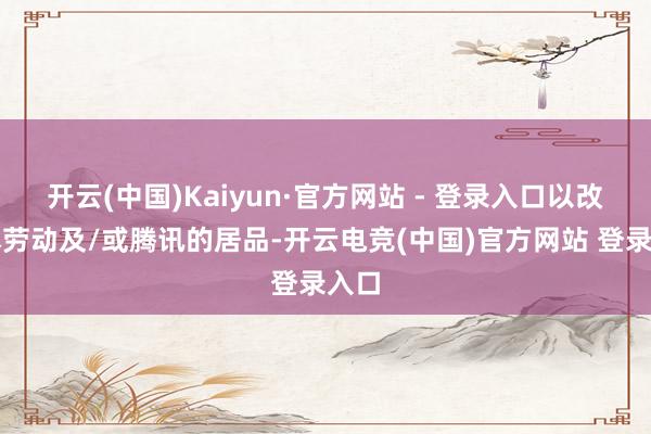 开云(中国)Kaiyun·官方网站 - 登录入口以改善本劳动及/或腾讯的居品-开云电竞(中国)官方网站 登录入口
