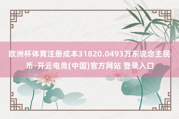 欧洲杯体育注册成本31820.0493万东说念主民币-开云电竞(中国)官方网站 登录入口