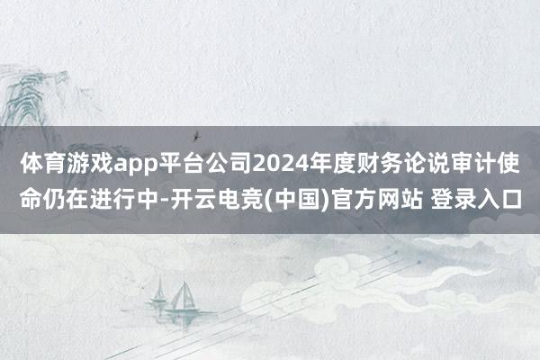 体育游戏app平台公司2024年度财务论说审计使命仍在进行中-开云电竞(中国)官方网站 登录入口