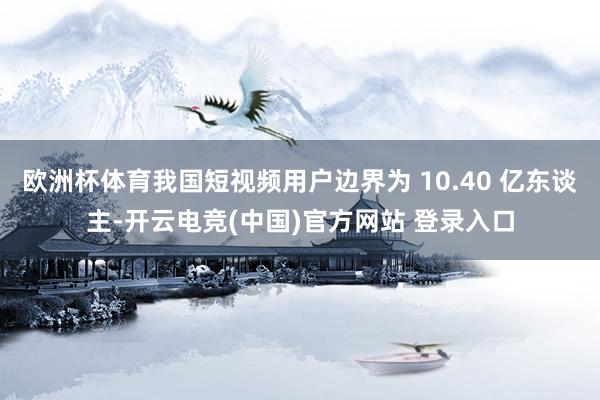 欧洲杯体育我国短视频用户边界为 10.40 亿东谈主-开云电竞(中国)官方网站 登录入口