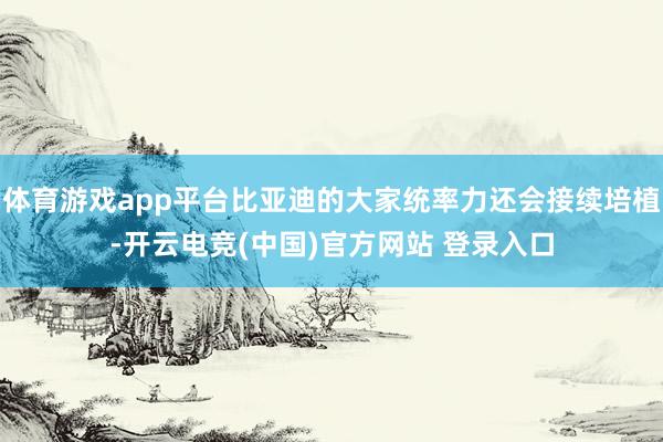 体育游戏app平台比亚迪的大家统率力还会接续培植-开云电竞(中国)官方网站 登录入口