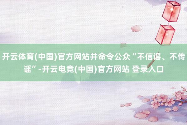 开云体育(中国)官方网站并命令公众“不信谣、不传谣”-开云电竞(中国)官方网站 登录入口