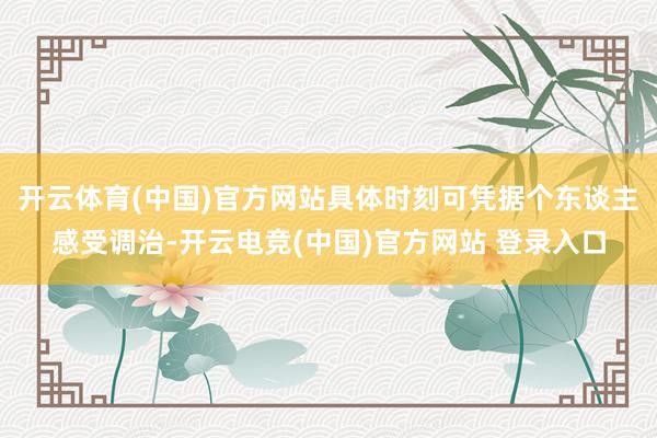 开云体育(中国)官方网站具体时刻可凭据个东谈主感受调治-开云电竞(中国)官方网站 登录入口