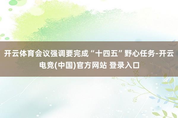 开云体育会议强调要完成“十四五”野心任务-开云电竞(中国)官方网站 登录入口