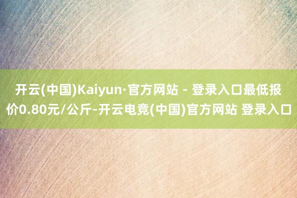开云(中国)Kaiyun·官方网站 - 登录入口最低报价0.80元/公斤-开云电竞(中国)官方网站 登录入口