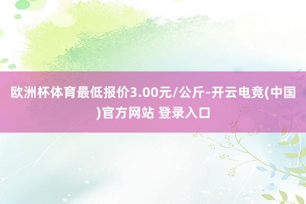 欧洲杯体育最低报价3.00元/公斤-开云电竞(中国)官方网站 登录入口