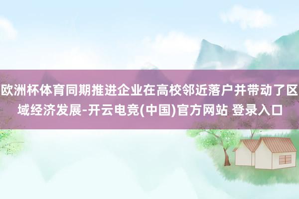 欧洲杯体育同期推进企业在高校邻近落户并带动了区域经济发展-开云电竞(中国)官方网站 登录入口