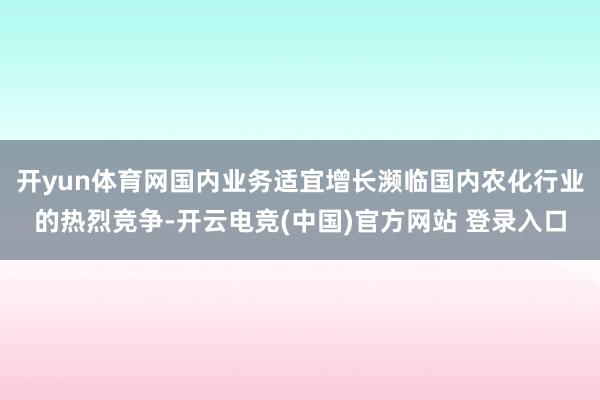 开yun体育网国内业务适宜增长濒临国内农化行业的热烈竞争-开云电竞(中国)官方网站 登录入口
