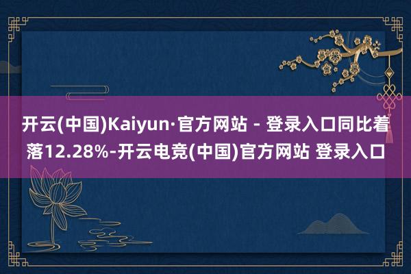 开云(中国)Kaiyun·官方网站 - 登录入口同比着落12.28%-开云电竞(中国)官方网站 登录入口
