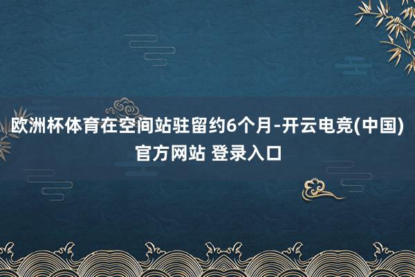欧洲杯体育在空间站驻留约6个月-开云电竞(中国)官方网站 登录入口