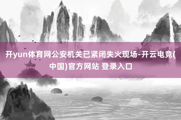 开yun体育网公安机关已紧闭失火现场-开云电竞(中国)官方网站 登录入口