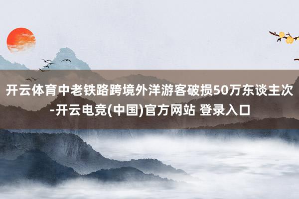 开云体育中老铁路跨境外洋游客破损50万东谈主次-开云电竞(中国)官方网站 登录入口