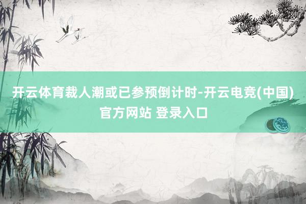 开云体育裁人潮或已参预倒计时-开云电竞(中国)官方网站 登录入口