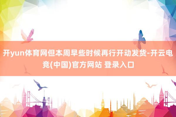 开yun体育网但本周早些时候再行开动发货-开云电竞(中国)官方网站 登录入口