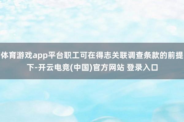 体育游戏app平台职工可在得志关联调查条款的前提下-开云电竞(中国)官方网站 登录入口