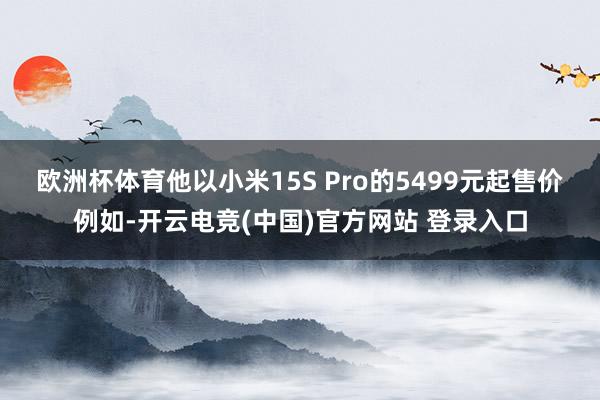 欧洲杯体育　　他以小米15S Pro的5499元起售价例如-开云电竞(中国)官方网站 登录入口