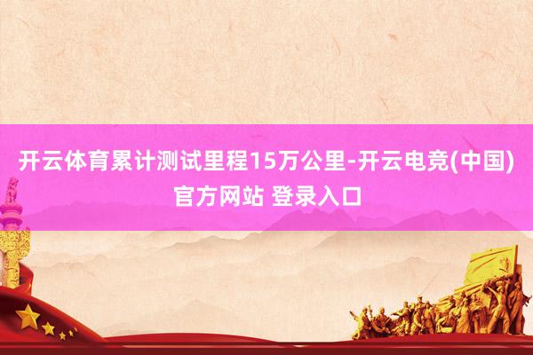 开云体育累计测试里程15万公里-开云电竞(中国)官方网站 登录入口