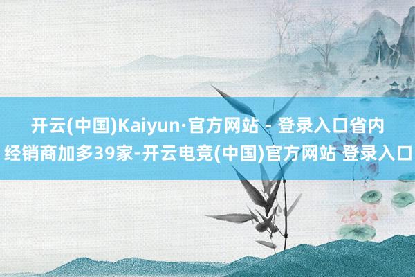 开云(中国)Kaiyun·官方网站 - 登录入口省内经销商加多39家-开云电竞(中国)官方网站 登录入口