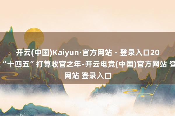 开云(中国)Kaiyun·官方网站 - 登录入口2025年是“十四五”打算收官之年-开云电竞(中国)官方网站 登录入口