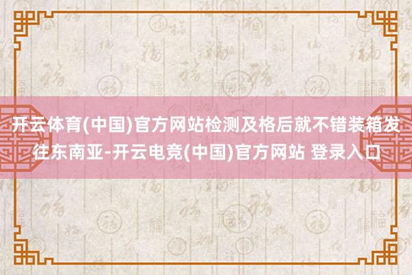 开云体育(中国)官方网站检测及格后就不错装箱发往东南亚-开云电竞(中国)官方网站 登录入口