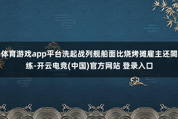 体育游戏app平台洗起战列舰船面比烧烤摊雇主还闇练-开云电竞(中国)官方网站 登录入口