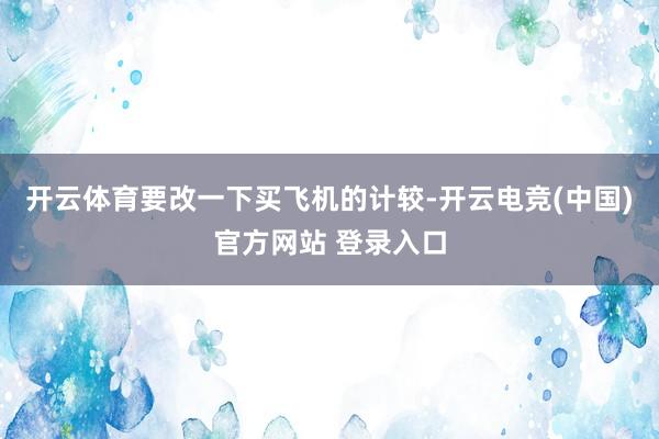 开云体育要改一下买飞机的计较-开云电竞(中国)官方网站 登录入口