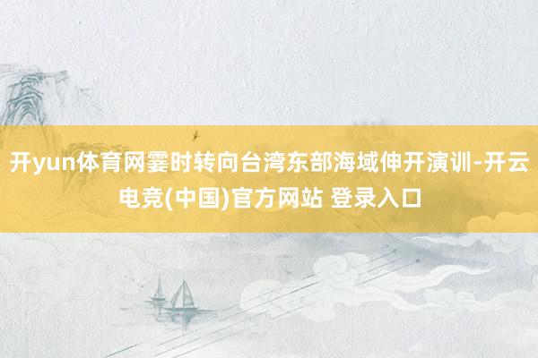 开yun体育网霎时转向台湾东部海域伸开演训-开云电竞(中国)官方网站 登录入口
