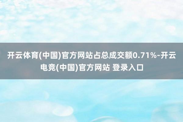 开云体育(中国)官方网站占总成交额0.71%-开云电竞(中国)官方网站 登录入口