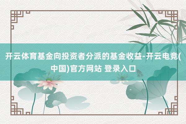 开云体育基金向投资者分派的基金收益-开云电竞(中国)官方网站 登录入口