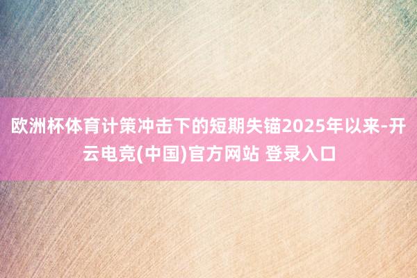 欧洲杯体育计策冲击下的短期失锚2025年以来-开云电竞(中国)官方网站 登录入口
