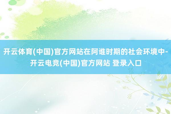 开云体育(中国)官方网站在阿谁时期的社会环境中-开云电竞(中国)官方网站 登录入口