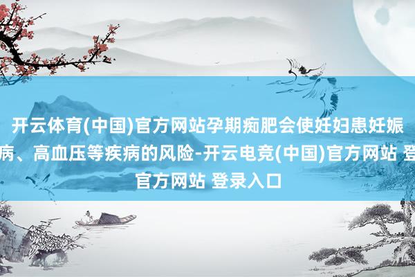 开云体育(中国)官方网站孕期痴肥会使妊妇患妊娠期糖尿病、高血压等疾病的风险-开云电竞(中国)官方网站 登录入口