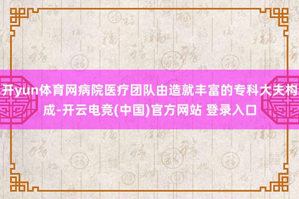开yun体育网病院医疗团队由造就丰富的专科大夫构成-开云电竞(中国)官方网站 登录入口