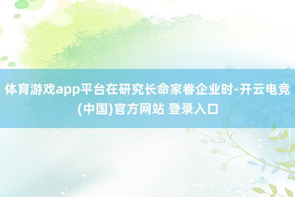 体育游戏app平台在研究长命家眷企业时-开云电竞(中国)官方网站 登录入口